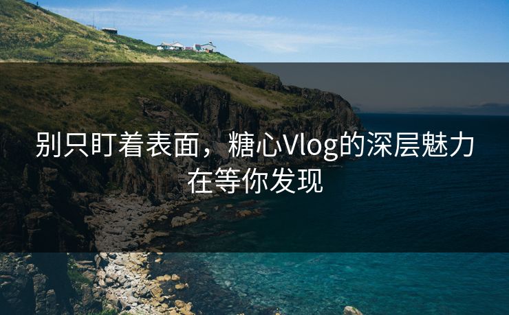 别只盯着表面，糖心Vlog的深层魅力在等你发现